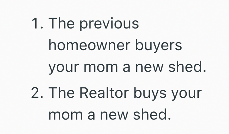 1. The previous homeowner buyers your mom a new shed. 2. The Realtor buys your mom a new shed.