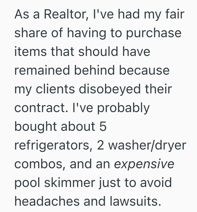 As a Realtor, I've had my fair share of having to purchase items that should have remained behind because my clients disobeyed their contract. I've probably bought about 5 refrigerators, 2 washer/dryer combos, and an expensive pool skimmer just to avoid headaches and lawsuits.