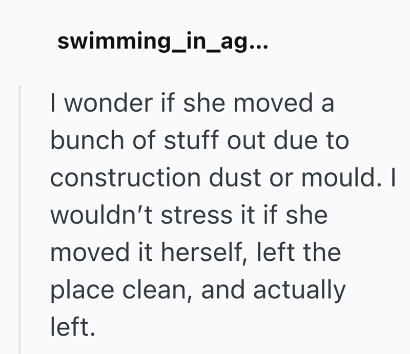 swimming_in_ag... I wonder if she moved a bunch of stuff out due to construction dust or mould. I wouldn't stress it if she moved it herself, left the place clean, and actually left.