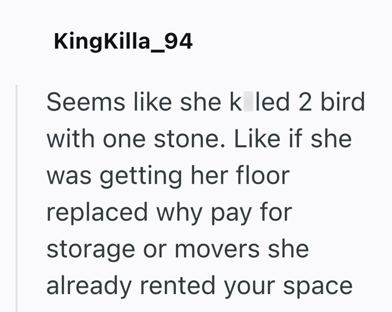 KingKilla_94 Seems like she k led 2 bird with one stone. Like if she was getting her floor replaced why pay for storage or movers she already rented your space