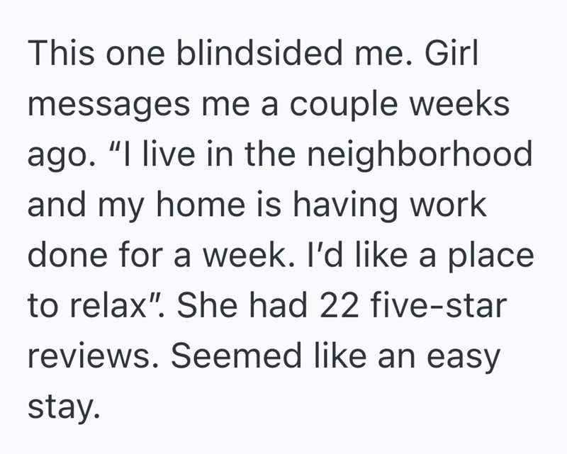 This one blindsided me. Girl messages me a couple weeks ago. "I live in the neighborhood and my home is having work done for a week. I'd like a place to relax". She had 22 five-star reviews. Seemed like an easy stay.