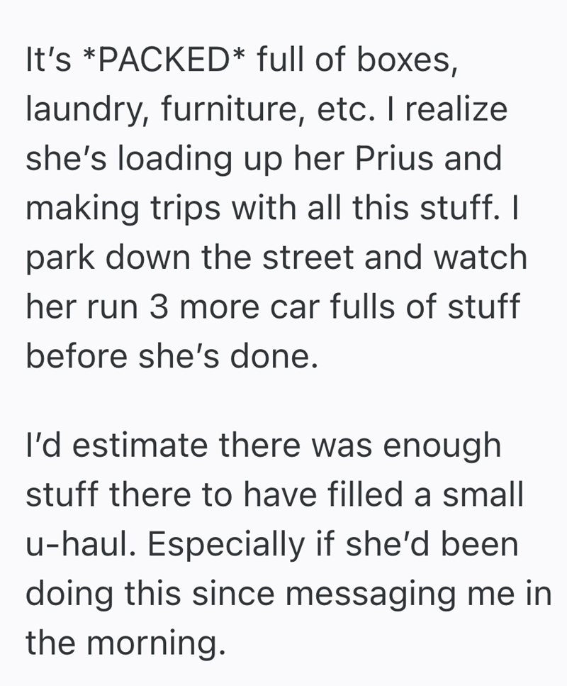 It's *PACKED* full of boxes, laundry, furniture, etc. I realize she's loading up her Prius and making trips with all this stuff. I park down the street and watch her run 3 more car fulls of stuff before she's done. I'd estimate there was enough stuff there to have filled a small u-haul. Especially if she'd been doing this since messaging me in the morning.