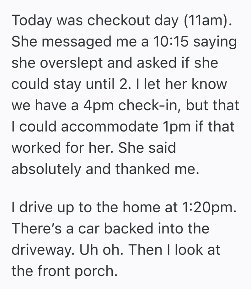 Today was checkout day (11am). She messaged me a 10:15 saying she overslept and asked if she could stay until 2. I let her know we have a 4pm check-in, but that I could accommodate 1pm if that worked for her. She said absolutely and thanked me. I drive up to the home at 1:20pm. There's a car backed into the driveway. Uh oh. Then I look at the front porch.