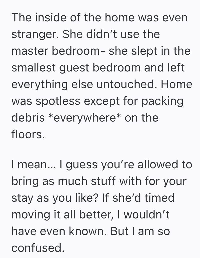 The inside of the home was even stranger. She didn't use the master bedroom- she slept in the smallest guest bedroom and left everything else untouched. Home was spotless except for packing debris *everywhere* on the floors. I mean... I guess you're allowed to bring as much stuff with for your stay as you like? If she'd timed moving it all better, I wouldn't have even known. But I am so confused.