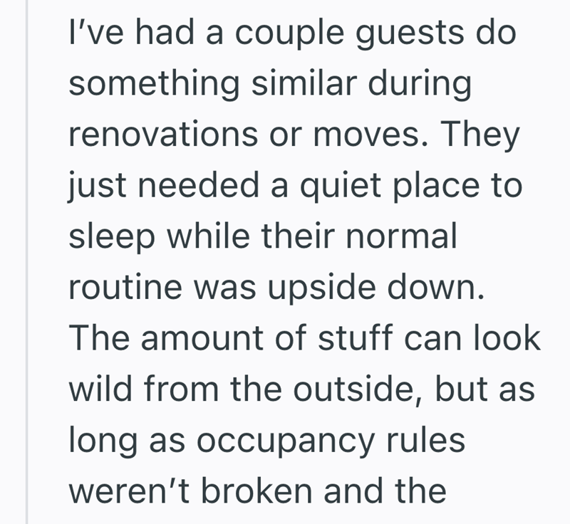 I've had a couple guests do something similar during renovations or moves. They just needed a quiet place to sleep while their normal routine was upside down. The amount of stuff can look wild from the outside, but as long as occupancy rules weren't broken and the