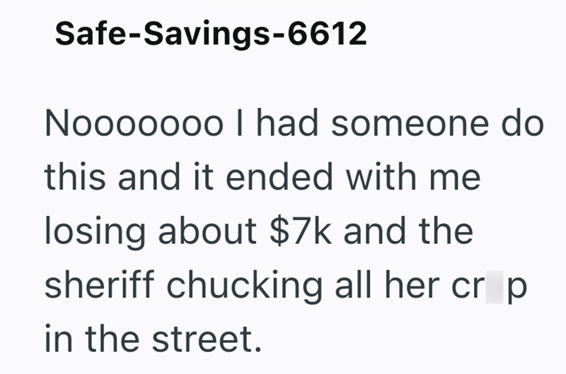 Safe-Savings-6612 Nooooooo I had someone do this and it ended with me losing about $7k and the sheriff chucking all her cr p in the street.
