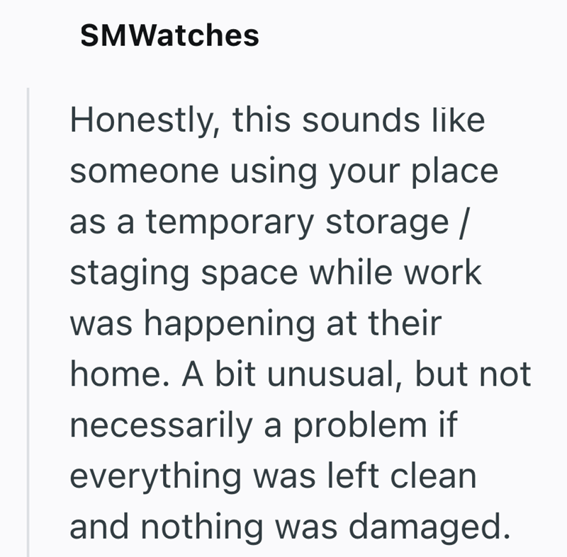 SMWatches Honestly, this sounds like someone using your place as a temporary storage/ staging space while work was happening at their home. A bit unusual, but not necessarily a problem if everything was left clean and nothing was damaged.