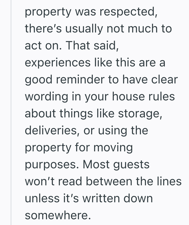 property was respected, there's usually not much to act on. That said, experiences like this are a good reminder to have clear wording in your house rules about things like storage, deliveries, or using the property for moving purposes. Most guests won't read between the lines unless it's written down somewhere.
