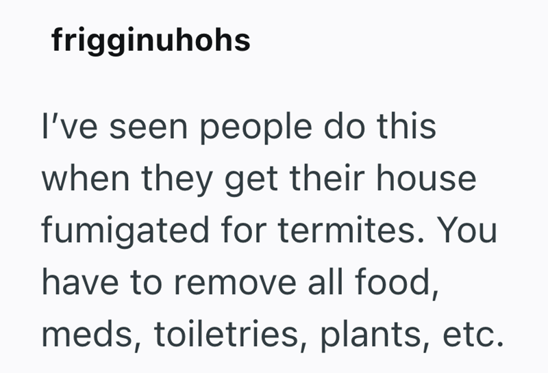 frigginuhohs I've seen people do this when they get their house fumigated for termites. You have to remove all food, meds, toiletries, plants, etc.
