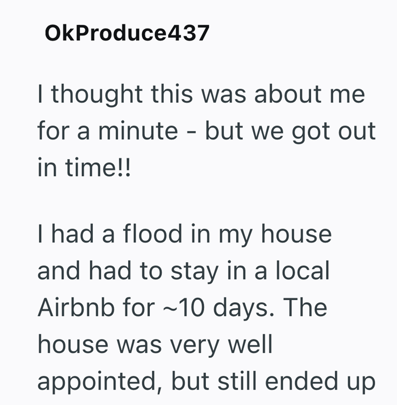 OkProduce437 I thought this was about me for a minute - but we got out in time!! I had a flood in my house and had to stay in a local Airbnb for ~10 days. The house was very well appointed, but still ended up