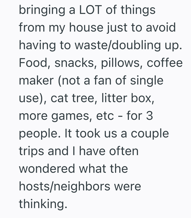 bringing a LOT of things from my house just to avoid having to waste/doubling up. Food, snacks, pillows, coffee maker (not a fan of single use), cat tree, litter box, more games, etc - for 3 people. It took us a couple trips and I have often wondered what the hosts/neighbors were thinking.