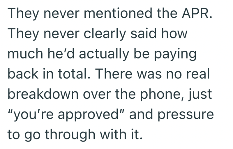 They never mentioned the APR. They never clearly said how much he'd actually be paying back in total. There was no real breakdown over the phone, just "you're approved" and pressure to go through with it.