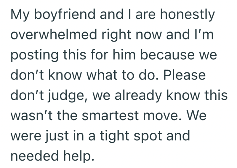 My boyfriend and I are honestly overwhelmed right now and I'm posting this for him because we don't know what to do. Please don't judge, we already know this wasn't the smartest move. We were just in a tight spot and needed help.
