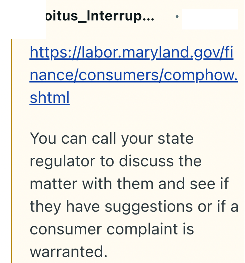 oitus_Interrup... https://labor.maryland.gov/fi nance/consumers/comphow. shtml You can call your state regulator to discuss the matter with them and see if they have suggestions or if a consumer complaint is warranted.