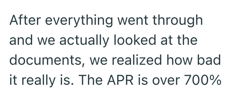 After everything went through and we actually looked at the documents, we realized how bad it really is. The APR is over 700%