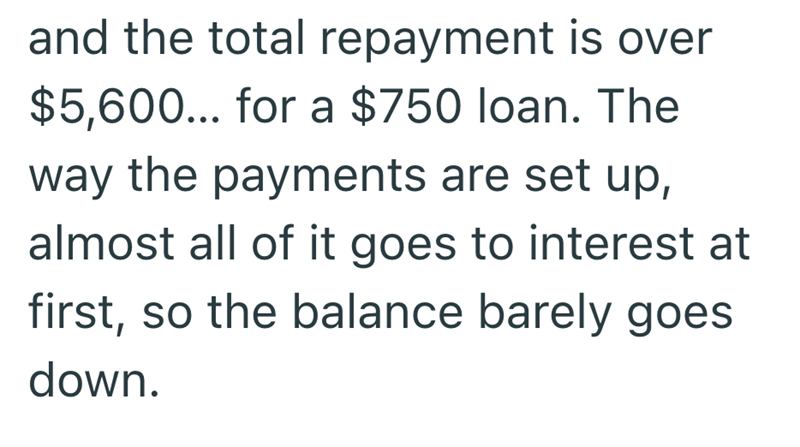 and the total repayment is over $5,600... for a $750 loan. The way the payments are set up, almost all of it goes to interest at first, so the balance barely goes down.