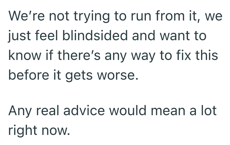 We're not trying to run from it, we just feel blindsided and want to know if there's any way to fix this before it gets worse. Any real advice would mean a lot right now.