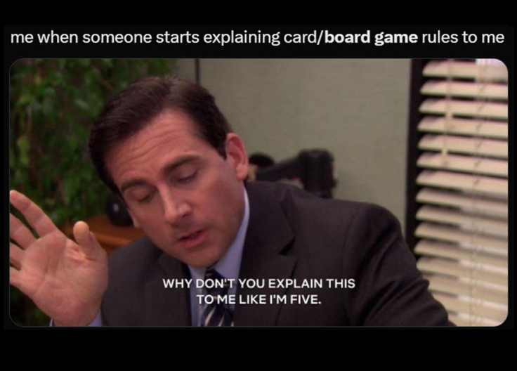 me when someone starts explaining card/board game rules to me WHY DON'T YOU EXPLAIN THIS TO ME LIKE I'M FIVE.