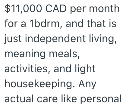 $11,000 CAD per month for a 1bdrm, and that is just independent living, meaning meals, activities, and light housekeeping. Any actual care like personal