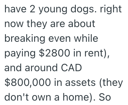 have 2 young dogs. right now they are about breaking even while paying $2800 in rent), and around CAD $800,000 in assets (they don't own a home). So