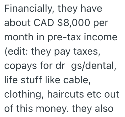 Financially, they have about CAD $8,000 per month in pre-tax income (edit: they pay taxes, copays for dr gs/dental, life stuff like cable, clothing, haircuts etc out of this money. they also