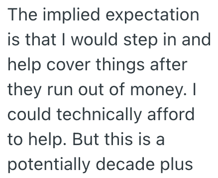 The implied expectation is that I would step in and help cover things after they run out of money. I could technically afford to help. But this is a potentially decade plus.