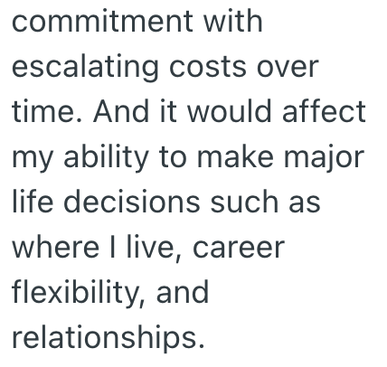 commitment with escalating costs over time. And it would affect my ability to make major life decisions such as where I live, career flexibility, and relationships.