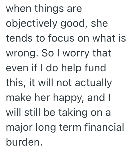 when things are objectively good, she tends to focus on what is wrong. So I worry that even if I do help fund this, it will not actually make her happy, and I will still be taking on a major long term financial burden.