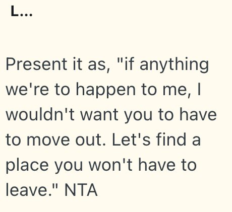 L... Present it as, "if anything we're to happen to me, I wouldn't want you to have to move out. Let's find a place you won't have to leave." NTA