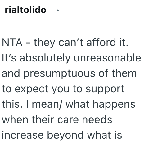 rialtolido - NTA they can't afford it. It's absolutely unreasonable and presumptuous of them to expect you to support this. I mean/ what happens when their care needs increase beyond what is