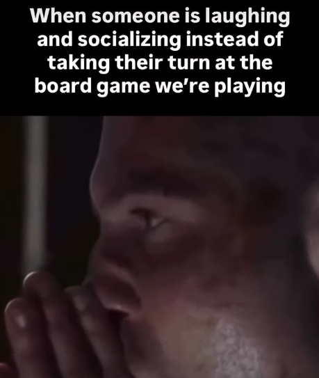 When someone is laughing and socializing instead of taking their turn at the board game we're playing
