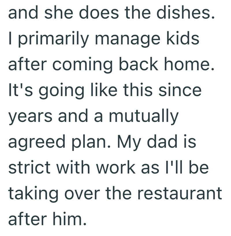and she does the dishes. I primarily manage kids after coming back home. It's going like this since years and a mutually agreed plan. My dad is strict with work as I'll be taking over the restaurant after him.