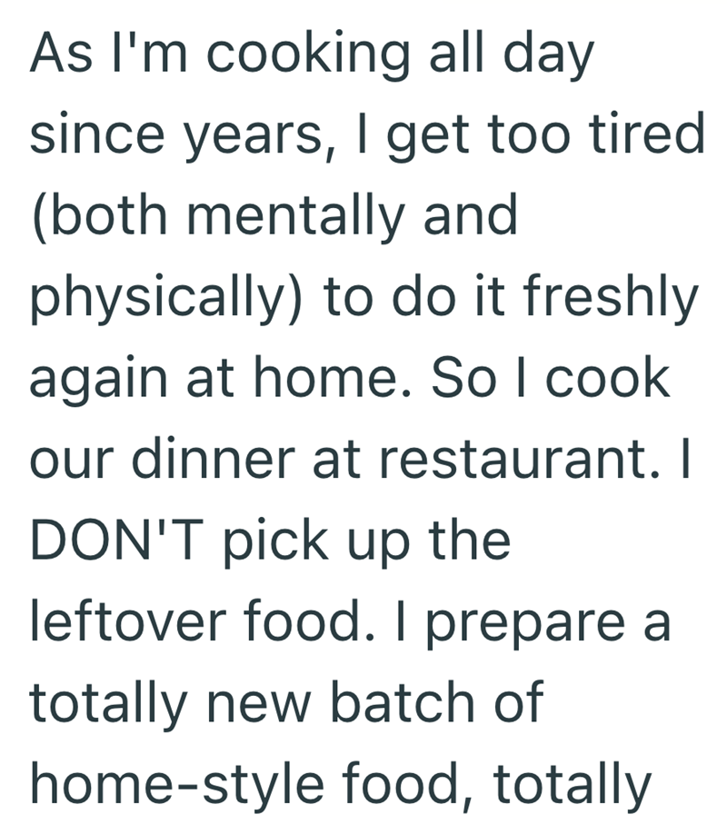 As I'm cooking all day since years, I get too tired (both mentally and physically) to do it freshly again at home. So I cook our dinner at restaurant. I DON'T pick up the leftover food. I prepare a totally new batch of home-style food, totally