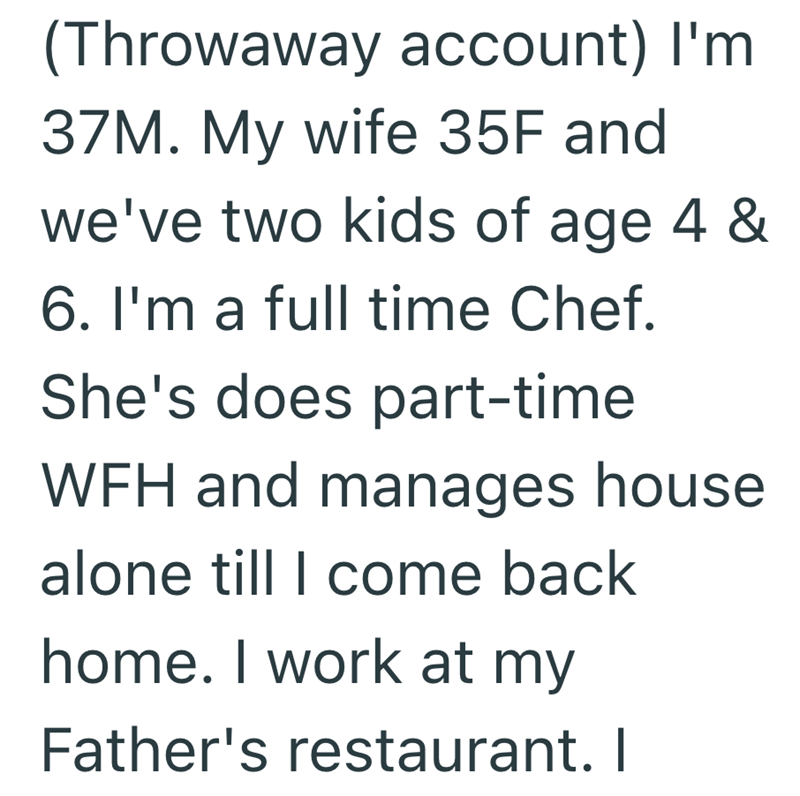 (Throwaway account) I'm. 37M. My wife 35F and we've two kids of age 4 & 6. I'm a full time Chef. She's does part-time WFH and manages house alone till I come back home. I work at my Father's restaurant. I