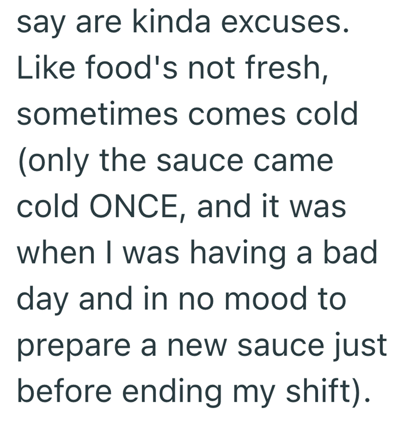 say are kinda excuses. Like food's not fresh, sometimes comes cold (only the sauce came cold ONCE, and it was when I was having a bad day and in no mood to prepare a new sauce just before ending my shift).