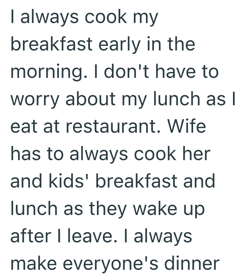 I always cook my breakfast early in the morning. I don't have to worry about my lunch as I eat at restaurant. Wife has to always cook her and kids' breakfast and lunch as they wake up after I leave. I always make everyone's dinner