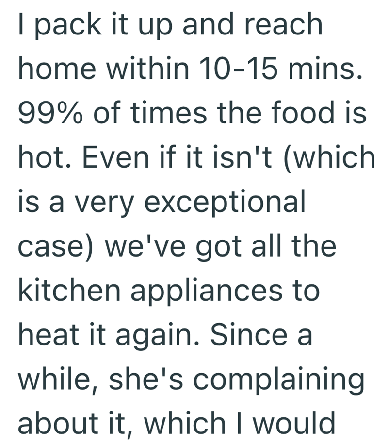 I pack it up and reach home within 10-15 mins. 99% of times the food is hot. Even if it isn't (which is a very exceptional case) we've got all the kitchen appliances to heat it again. Since a while, she's complaining about it, which I would