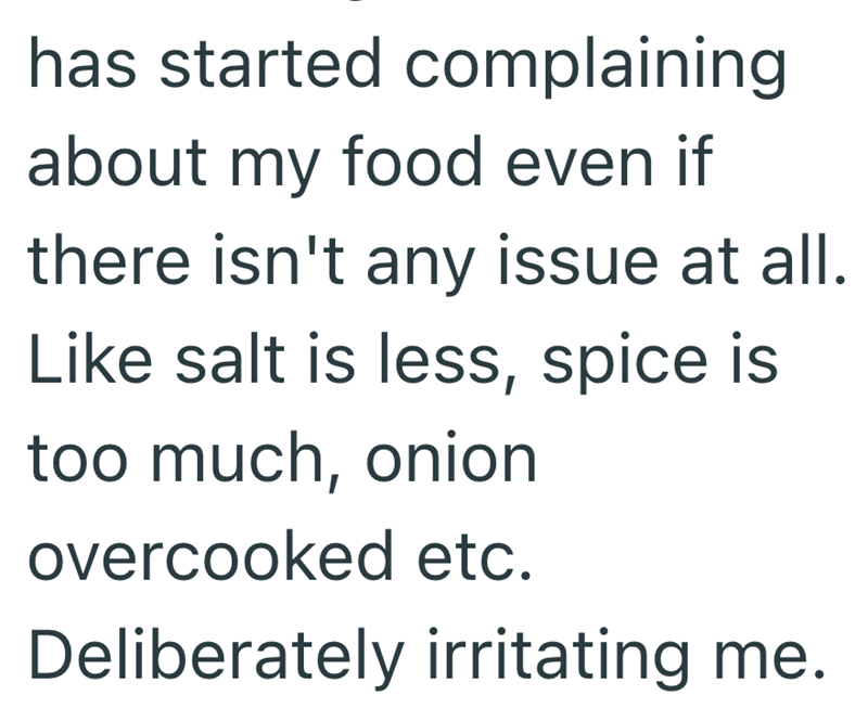has started complaining about my food even if there isn't any issue at all. Like salt is less, spice is too much, onion overcooked etc. Deliberately irritating me.