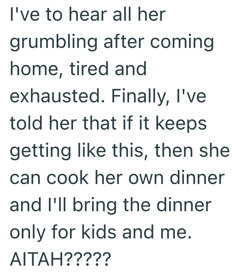 I've to hear all her grumbling after coming home, tired and exhausted. Finally, I've told her that if it keeps getting like this, then she can cook her own dinner and I'll bring the dinner only for kids and me. AITAH?????