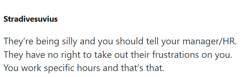 Stradivesuvius They're being silly and you should tell your manager/HR. They have no right to take out their frustrations on you. You work specific hours and that's that.
