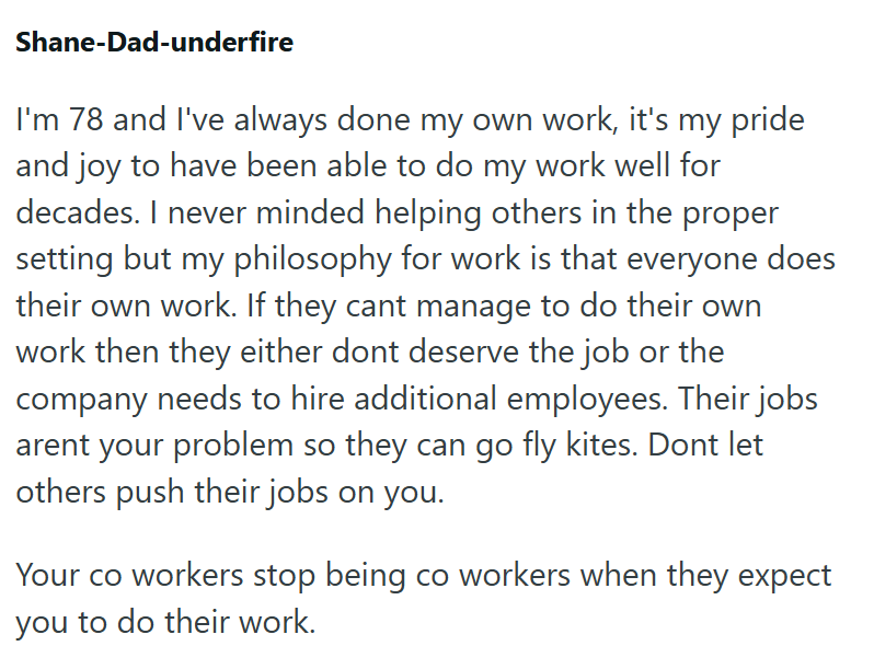 Shane-Dad-underfire I'm 78 and I've always done my own work, it's my pride and joy to have been able to do my work well for decades. I never minded helping others in the proper setting but my philosophy for work is that everyone does their own work. If they cant manage to do their own work then they either dont deserve the job or the company needs to hire additional employees. Their jobs arent your problem so they can go fly kites. Dont let others push their jobs on you. Your co workers stop bei