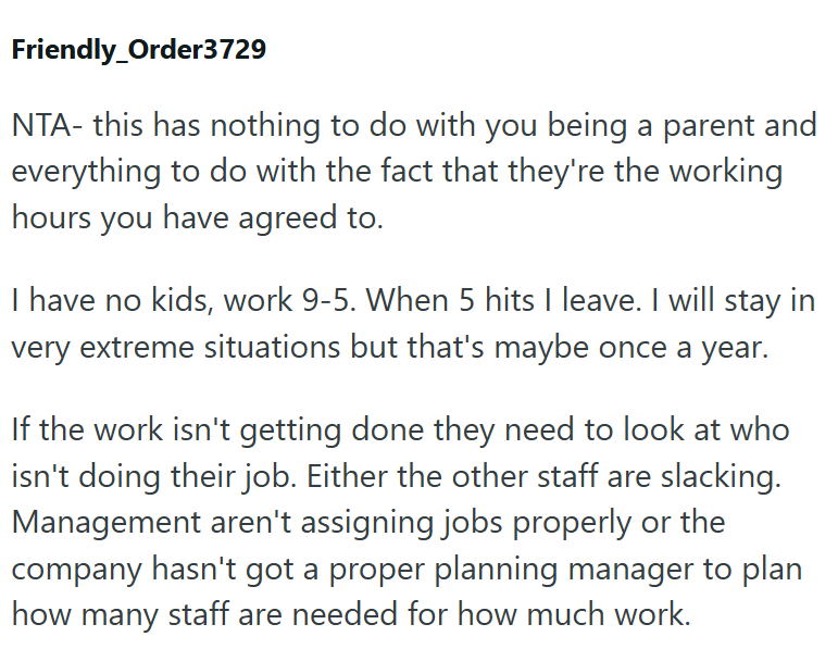 Friendly_Order3729 NTA- this has nothing to do with you being a parent and everything to do with the fact that they're the working hours you have agreed to. I have no kids, work 9-5. When 5 hits I leave. I will stay in very extreme situations but that's maybe once a year. If the work isn't getting done they need to look at who isn't doing their job. Either the other staff are slacking. Management aren't assigning jobs properly or the company hasn't got a proper planning manager to plan how many