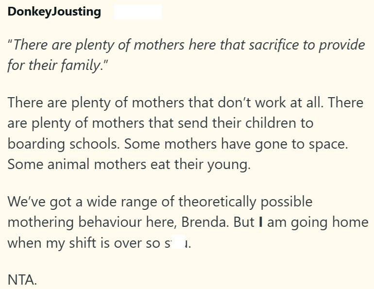 DonkeyJousting "There are plenty of mothers here that sacrifice to provide for their family." There are plenty of mothers that don't work at all. There are plenty of mothers that send their children to boarding schools. Some mothers have gone to space. Some animal mothers eat their young. We've got a wide range of theoretically possible mothering behaviour here, Brenda. But I am going home when my shift is over so s ↓. NTA.