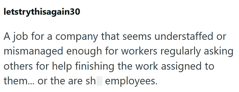 letstrythisagain30 A job for a company that seems understaffed or mismanaged enough for workers regularly asking others for help finishing the work assigned to them... or the are sh employees.