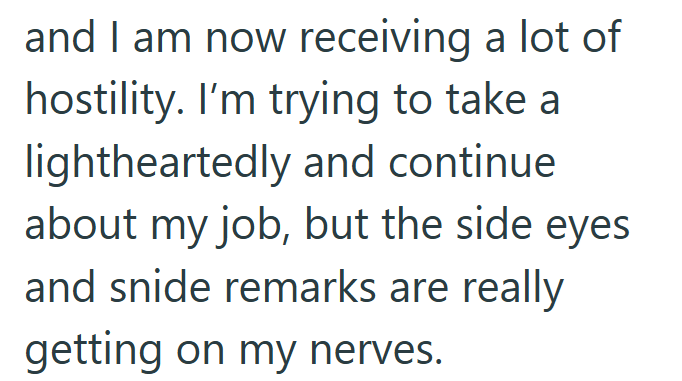 and I am now receiving a lot of hostility. I'm trying to take a lightheartedly and continue about my job, but the side eyes and snide remarks are really getting on my nerves.