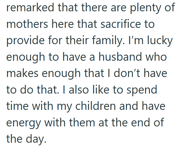 remarked that there are plenty of mothers here that sacrifice to provide for their family. I'm lucky enough to have a husband who makes enough that I don't have to do that. I also like to spend time with my children and have energy with them at the end of the day.