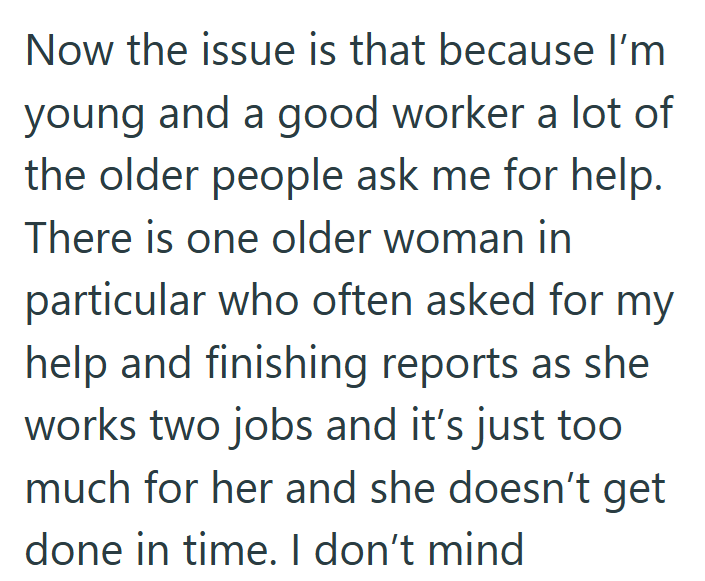 Now the issue is that because I'm young and a good worker a lot of the older people ask me for help. There is one older woman in particular who often asked for my help and finishing reports as she works two jobs and it's just too much for her and she doesn't get done in time. I don't mind
