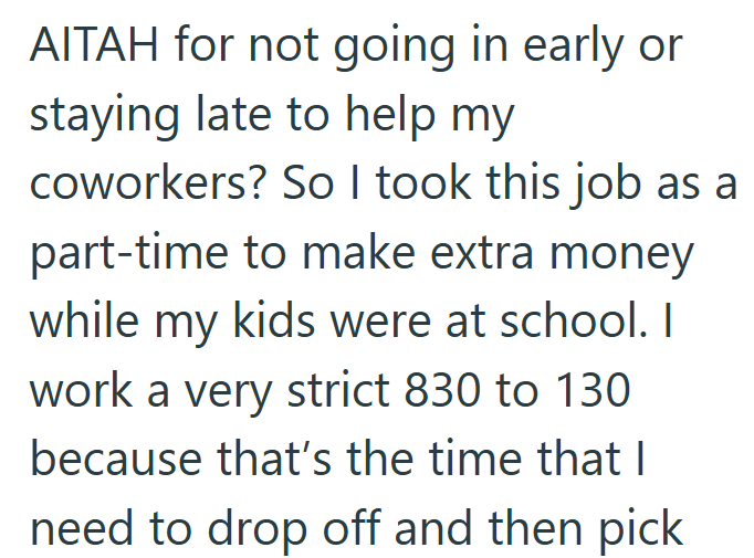 AITAH for not going in early or staying late to help my coworkers? So I took this job as a part-time to make extra money while my kids were at school. I work a very strict 830 to 130 because that's the time that I need to drop off and then pick