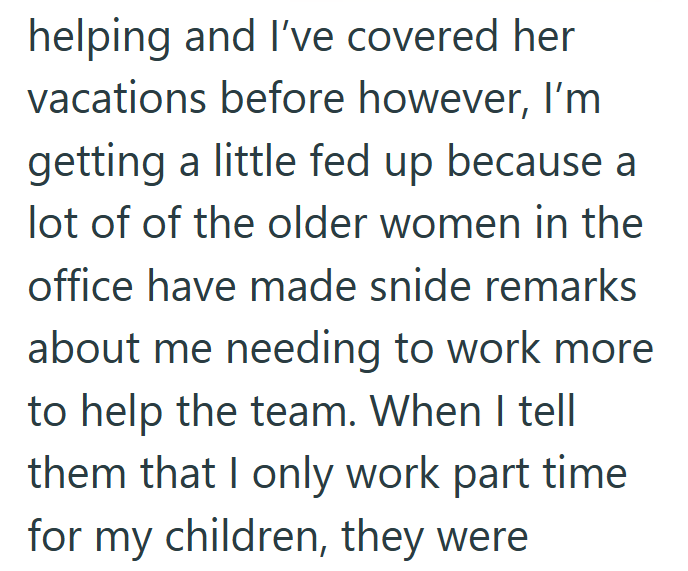 helping and I've covered her vacations before however, I'm getting a little fed up because a lot of of the older women in the office have made snide remarks about me needing to work more to help the team. When I tell them that I only work part time for my children, they were