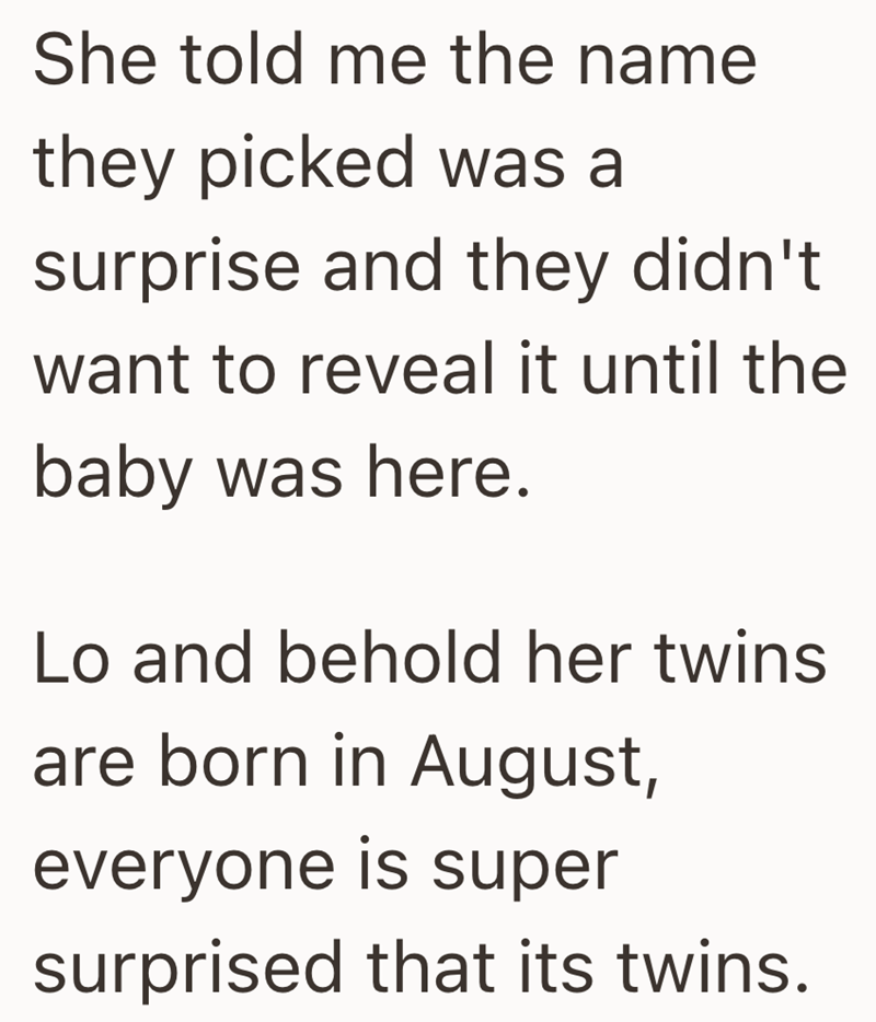 She told me the name they picked was a surprise and they didn't want to reveal it until the baby was here. Lo and behold her twins are born in August, everyone is super surprised that its twins.